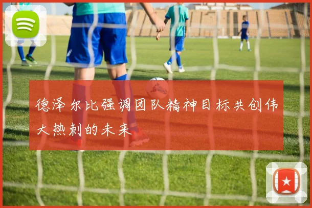 德泽尔比强调团队精神目标共创伟大热刺的未来