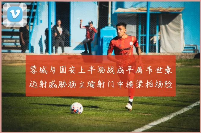 蓉城与国安上半场战成平局韦世豪远射威胁杨立瑜射门中横梁柏杨险送乌龙
